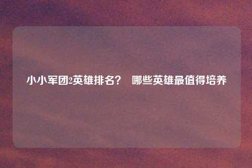 小小军团2英雄排名？  哪些英雄最值得培养