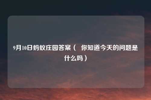 9月10日蚂蚁庄园答案（  你知道今天的问题是什么吗）