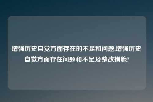 增强历史自觉方面存在的不足和问题,增强历史自觉方面存在问题和不足及整改措施?