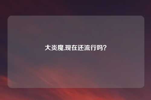 大炎魔,现在还流行吗？