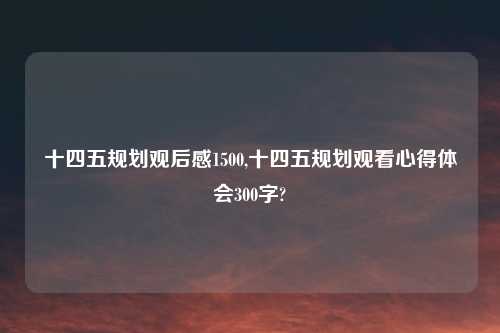 十四五规划观后感1500,十四五规划观看心得体会300字?