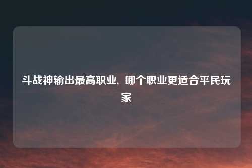斗战神输出最高职业, 哪个职业更适合平民玩家