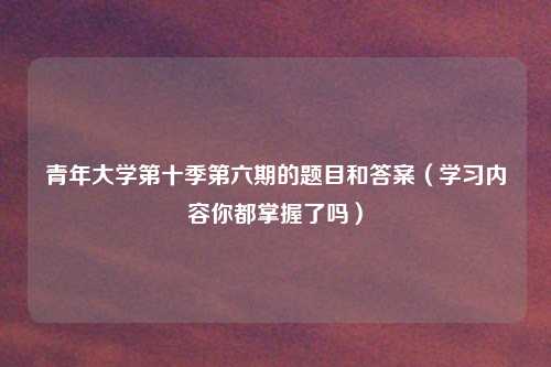 青年大学第十季第六期的题目和答案（学习内容你都掌握了吗）