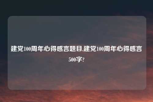 建党100周年心得感言题目,建党100周年心得感言500字?