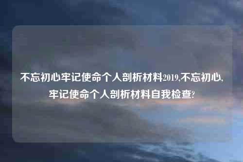 不忘初心牢记使命个人剖析材料2019,不忘初心,牢记使命个人剖析材料自我检查?