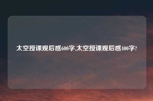 太空授课观后感600字,太空授课观后感400字?