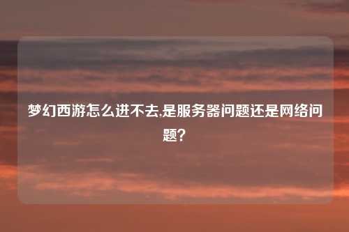 梦幻西游怎么进不去,是服务器问题还是网络问题?