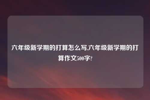 六年级新学期的打算怎么写,六年级新学期的打算作文500字?