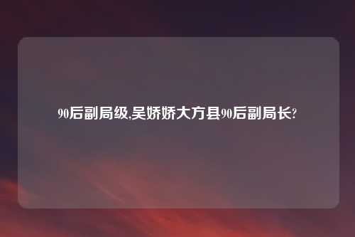 90后副局级,吴娇娇大方县90后副局长?