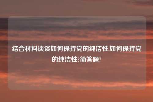 结合材料谈谈如何保持党的纯洁性,如何保持党的纯洁性?简答题?