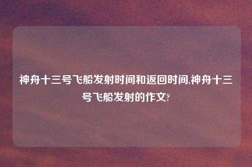 神舟十三号飞船发射时间和返回时间,神舟十三号飞船发射的作文?