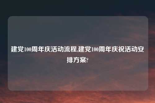 建党100周年庆活动流程,建党100周年庆祝活动安排方案?