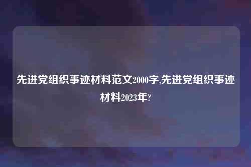 先进党组织事迹材料范文2000字,先进党组织事迹材料2023年?