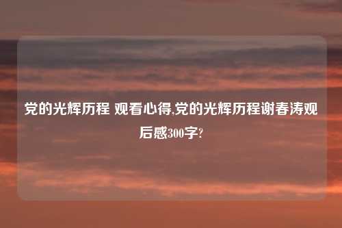 党的光辉历程 观看心得,党的光辉历程谢春涛观后感300字?