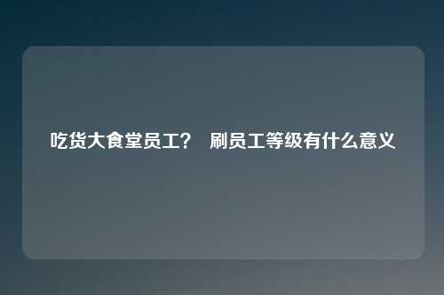 吃货大食堂员工？  刷员工等级有什么意义