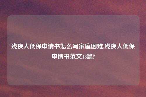 残疾人低保申请书怎么写家庭困难,残疾人低保申请书范文18篇?