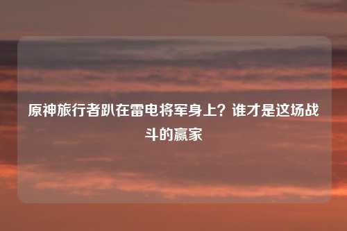 原神旅行者趴在雷电将军身上？谁才是这场战斗的赢家