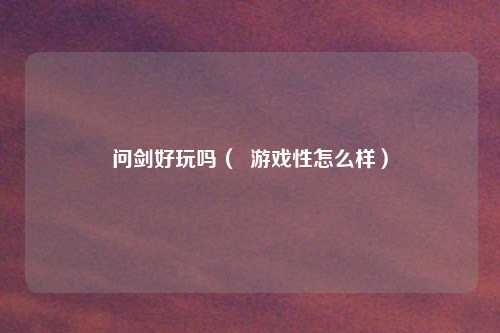 问剑好玩吗( 游戏性怎么样)