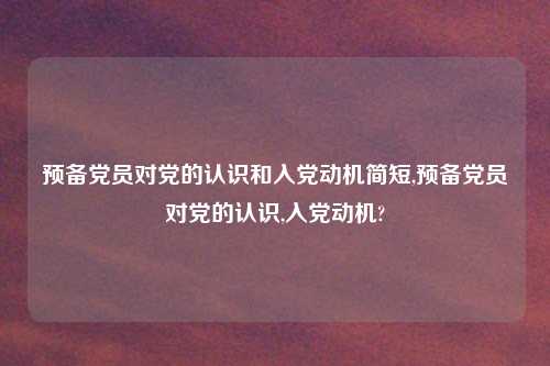 预备党员对党的认识和入党动机简短,预备党员对党的认识,入党动机?