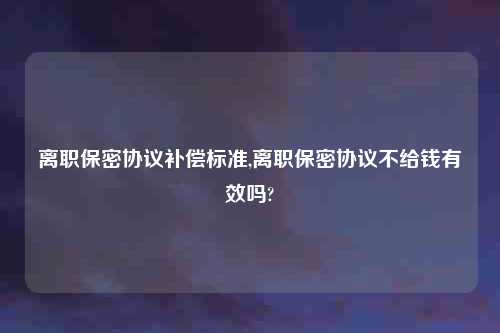 离职保密协议补偿标准,离职保密协议不给钱有效吗?
