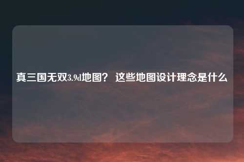 真三国无双3.9d地图？ 这些地图设计理念是什么