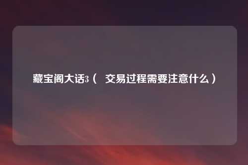 藏宝阁大话3( 交易过程需要注意什么)