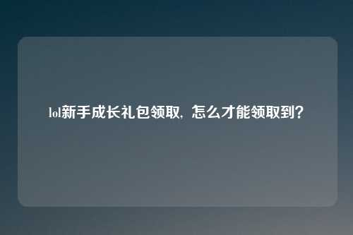 lol新手成长礼包领取, 怎么才能领取到?