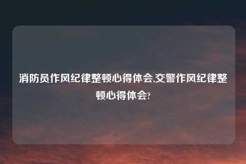 消防员作风纪律整顿心得体会,交警作风纪律整顿心得体会?