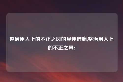 整治用人上的不正之风的具体措施,整治用人上的不正之风?