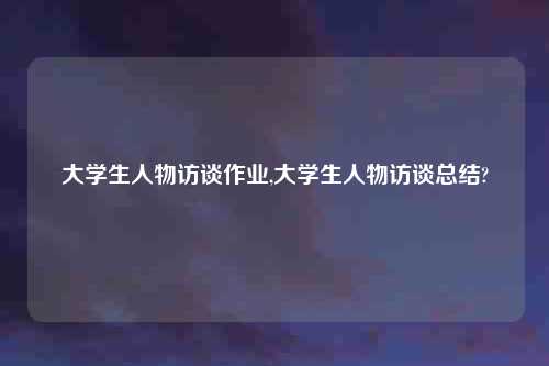 大学生人物访谈作业,大学生人物访谈总结?