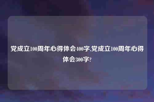 党成立100周年心得体会400字,党成立100周年心得体会300字?