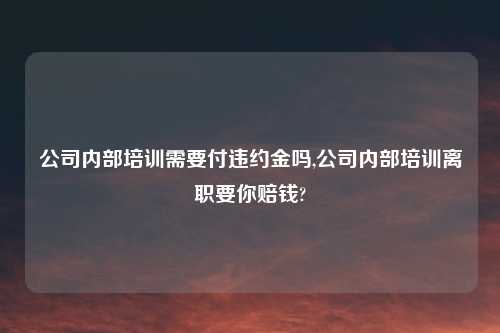 公司内部培训需要付违约金吗,公司内部培训离职要你赔钱?