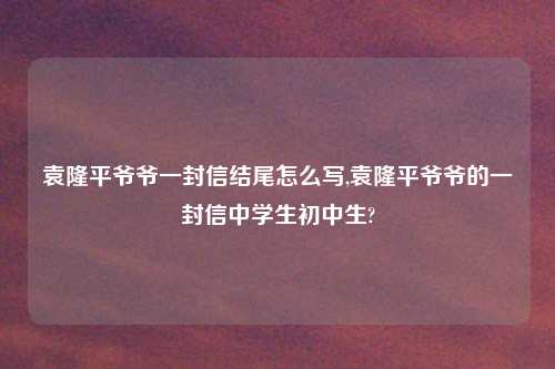 袁隆平爷爷一封信结尾怎么写,袁隆平爷爷的一封信中学生初中生?