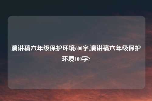 演讲稿六年级保护环境600字,演讲稿六年级保护环境100字?