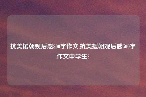 抗美援朝观后感500字作文,抗美援朝观后感500字作文中学生?