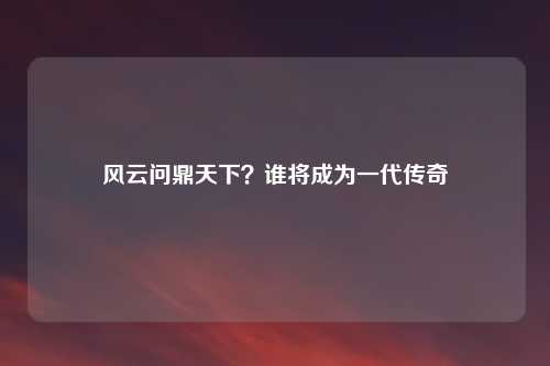 风云问鼎天下？谁将成为一代传奇