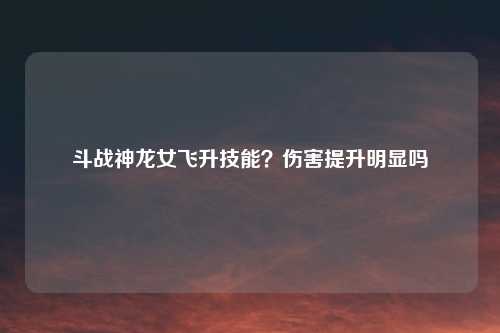 斗战神龙女飞升技能？伤害提升明显吗