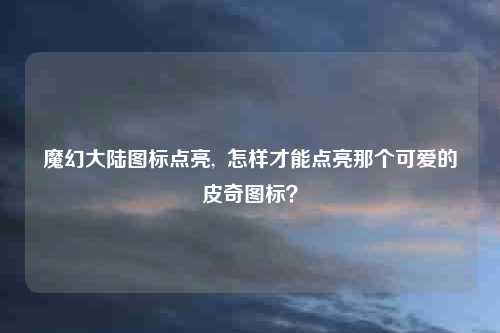 魔幻大陆图标点亮, 怎样才能点亮那个可爱的皮奇图标?