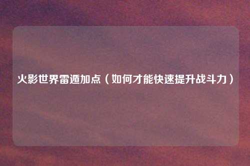 火影世界雷遁加点（如何才能快速提升战斗力）