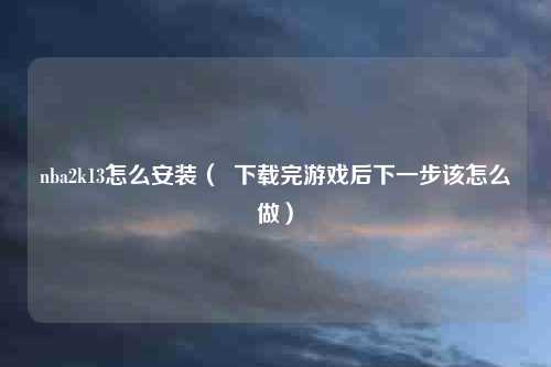 nba2k13怎么安装（  下载完游戏后下一步该怎么做）