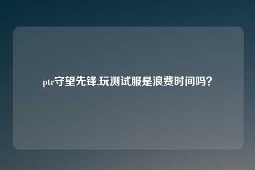 ptr守望先锋,玩测试服是浪费时间吗？