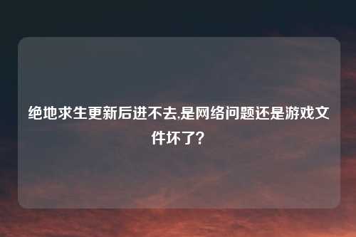 绝地求生更新后进不去,是网络问题还是游戏文件坏了？