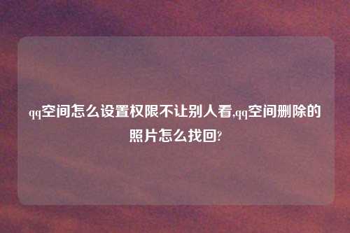 qq空间怎么设置权限不让别人看,qq空间删除的照片怎么找回?