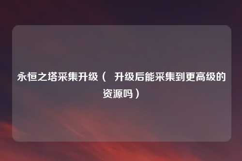 永恒之塔采集升级（  升级后能采集到更高级的资源吗）
