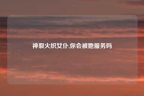 神裂火织女仆,你会被她服务吗