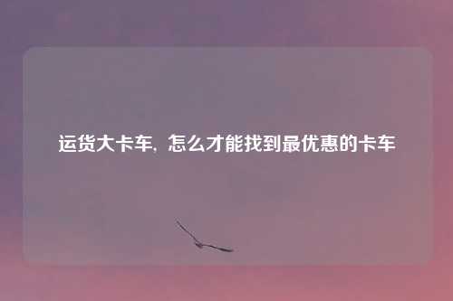 运货大卡车,  怎么才能找到最优惠的卡车