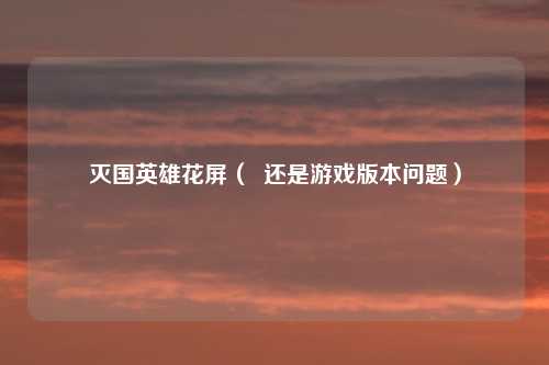 灭国英雄花屏( 还是游戏版本问题)