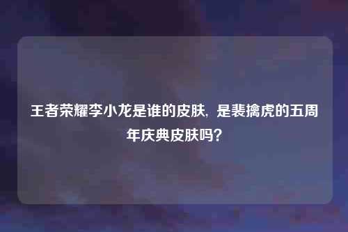 王者荣耀李小龙是谁的皮肤,  是裴擒虎的五周年庆典皮肤吗？