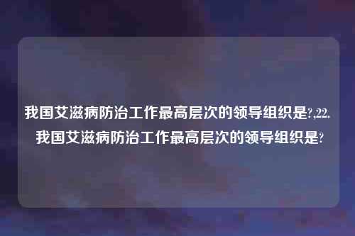 我国艾滋病防治工作最高层次的领导组织是?,22. 我国艾滋病防治工作最高层次的领导组织是?