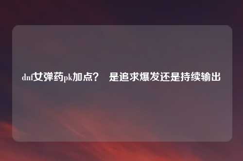 dnf女弹药pk加点？  是追求爆发还是持续输出